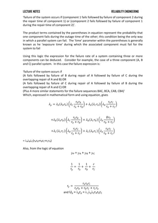 LECTURE NOTES RELIABILITY ENGINEERING
‘failure of the system occurs if (component 1 fails followed by failure of component 2 during
the repair time of component 1) or (component 2 fails followed by failure of component 1
during the repair time of component 2)’.
The product terms contained by the parentheses in equation represent the probability that
one component fails during the outage time of the other; this condition being the only way
in which a parallel system can fail. The ‘time’ parameter within the parentheses is generally
known as he ‘exposure time’ during which the associated component must fail for the
system to fail
Using this logic the expression for the failure rate of a system containing three or more
components can be deduced. Consider for example, the case of a three component (A, B
and C) parallel system. In this case the failure expression is:
‘failure of the system occurs if
(A fails followed by failure of B during repair of A followed by failure of C during the
overlapping repair of A and B) OR
(A fails followed by failure of C during repair of A followed by failure of B during the
overlapping repair of A and C) OR
(Plus 4 more similar statements for the failure sequences BAC, BCA, CAB, CBA)’
Which, expressed in mathematical form and using equation, gives
𝜆𝑝 = 𝜆𝐴 𝜆𝐵𝑟𝐴 𝜆𝐶
𝑟𝐴𝑟𝐵
𝑟𝐴 + 𝑟𝐵
+ 𝜆𝐴 𝜆𝐶𝑟𝐴 𝜆𝐵
𝑟𝐴𝑟𝐶
𝑟𝐴 + 𝑟𝐶
+𝜆𝐵 𝜆𝐴𝑟𝐵 𝜆𝐶
𝑟𝐴𝑟𝐵
𝑟𝐴 + 𝑟𝐵
+ 𝜆𝐵 𝜆𝐶𝑟𝐵 𝜆𝐴
𝐵𝑟𝐶
𝑟𝐵 + 𝑟𝐶
+𝜆𝐶 𝜆𝐶𝑟𝐶 𝜆𝐵
𝑟𝐴𝑟𝐶
𝑟𝐴 + 𝑟𝐶
+ 𝜆𝐶 𝜆𝐵𝑟𝐶 𝜆𝐴
𝑟𝐵𝑟𝐶
𝑟𝐵 + 𝑟𝐶
= λAλBλC(rArB+rBrC+rCrA)
Also, from the logic of equation
μP = μA + μB + μC
1
𝑟𝑝
=
1
𝑟𝐴
+
1
𝑟𝐵
+
𝑟
𝑟𝐶
𝑟𝑝 =
𝑟𝐴𝑟𝐵𝑟𝑐
𝑟𝐴𝑟𝐵 + 𝑟𝐵𝑟𝐶 + 𝑟𝐶𝑟𝐴
and Up = λprp = λAλBλCrArbrC
 