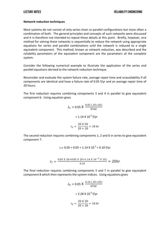 LECTURE NOTES RELIABILITY ENGINEERING
Network reduction techniques
Most systems do not consist of only series chain or parallel configurations but more often a
combination of both. The general principles and concepts of such networks were discussed
and it is therefore not intended to repeat these details at this point. Briefly, however, one
method for solving these networks is sequentially to reduce the network using appropriate
equations for series and parallel combinations until the network is reduced to a single
equivalent component. This method, known as network reduction, was described and the
reliability parameters of the equivalent component are the parameters of the complete
system.
Consider the following numerical example to illustrate the application of the series and
parallel equations derived to the network reduction technique.
Reconsider and evaluate the system failure rate, average repair time and unavailability if all
components are identical and have a failure rate of 0.05 f/yr and an average repair time of
20 hours.
The first reduction requires combining components 3 and 4 in parallel to give equivalent
component 6. Using equation gives
𝜆6 = 0.05 X
0.05 ( 20+20)
8760
= 1.14 X 10-5
f/yr
𝑟6 =
20 𝑋 20
20 + 20
= 10 𝑕𝑟
The second reduction requires combining components 1, 2 and 6 in series to give equivalent
component 7.
λ7= 0.05 + 0.05 + 1.14 X 10-5
= 0.10 f/yr
𝜆7 =
0.05 𝑋 20+0.05 𝑋 20+1.14 𝑋 10−5 𝑋 10)
0.10
= 20𝑕𝑟
The final reduction requires combining components 5 and 7 in parallel to give equivalent
component 8 which then represents the system indices. Using equations gives
𝜆8 = 0.05 X
0.10 ( 20+20)
8760
= 2.28 X 10-5
f/yr
𝑟8 =
20 𝑋 20
20 + 20
= 10 𝑕𝑟
 