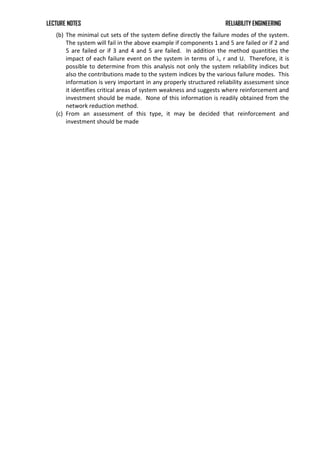 LECTURE NOTES RELIABILITY ENGINEERING
(b) The minimal cut sets of the system define directly the failure modes of the system.
The system will fail in the above example if components 1 and 5 are failed or if 2 and
5 are failed or if 3 and 4 and 5 are failed. In addition the method quantities the
impact of each failure event on the system in terms of λ, r and U. Therefore, it is
possible to determine from this analysis not only the system reliability indices but
also the contributions made to the system indices by the various failure modes. This
information is very important in any properly structured reliability assessment since
it identifies critical areas of system weakness and suggests where reinforcement and
investment should be made. None of this information is readily obtained from the
network reduction method.
(c) From an assessment of this type, it may be decided that reinforcement and
investment should be made
 