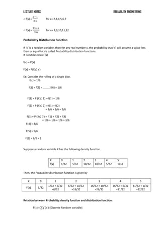 LECTURE NOTES RELIABILITY ENGINEERING
∴ f(x) =
𝑥−1
3 6
for x= 2,3,4,5,6,7
∴ f(x) =
13−𝑥
3 6
for x= 8,9,10,11,12
Probability Distribution Function
If ‘x’ is a random variable, then for any real number x, the probability that ‘x’ will assume a value less
than or equal to x is called Probability distribution functions.
It is indicated as F(x)
f(x) = P(x)
F(x) = P(X≤ 𝑥)
Ex: Consider the rolling of a single dice.
f(x) = 1/6
f(1) = f(2) = ………..f(6) = 1/6
F(1) = P (X≤ 1) = f(1) = 1/6
F(2) = P (X≤ 2) = f(1) + f(2)
= 1/6 + 1/6 = 2/6
F(3) = P (X≤ 3) = f(1) + f(2) + f(3)
= 1/6 + 1/6 + 1/6 = 3/6
F(4) = 4/6
F(5) = 5/6
F(6) = 6/6 = 1
Suppose a random variable X has the following density function.
X 0 1 2 3 4 5
f(x) 1/32 5/32 10/32 10/32 5/32 1/32
Then, the Probability distribution function is given by
Relation between Probability density function and distribution function:
F(x) = 𝑓 𝑥 (Discrete Random variable)
X 0 1 2 3 4 5
F(x) 1/32
1/32 + 5/32
=6/32
6/32 + 10/32
=16/32
16/32 + 10/32
=26/32
26/32 + 5/32
=31/32
31/32 + 1/32
=32/32
 