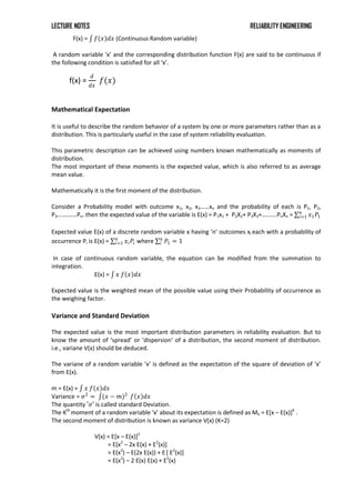 LECTURE NOTES RELIABILITY ENGINEERING
F(x) = 𝑓 𝑥 𝑑𝑥 (Continuous Random variable)
A random variable ‘x’ and the corresponding distribution function F(x) are said to be continuous if
the following condition is satisfied for all ‘x’.
f(x) =
𝑑
𝑑𝑥
𝑓(𝑥)
Mathematical Expectation
It is useful to describe the random behavior of a system by one or more parameters rather than as a
distribution. This is particularly useful in the case of system reliability evaluation.
This parametric description can be achieved using numbers known mathematically as moments of
distribution.
The most important of these moments is the expected value, which is also referred to as average
mean value.
Mathematically it is the first moment of the distribution.
Consider a Probability model with outcome x1, x2, x3……xn and the probability of each is P1, P2,
P3………….Pn. then the expected value of the variable is E(x) = P1x1 + P2X2+ P3X3+……….PnXn = 𝑥1𝑃1
𝑛
𝑖=1
Expected value E(x) of a discrete random variable x having ‘n’ outcomes xi each with a probability of
occurrence Pi is E(x) = 𝑥𝑖𝑃𝑖
𝑛
𝑖=1 where 𝑃1
𝑛
𝑖 = 1
In case of continuous random variable, the equation can be modified from the summation to
integration.
E(x) = 𝑥 𝑓 𝑥 𝑑𝑥
Expected value is the weighted mean of the possible value using their Probability of occurrence as
the weighing factor.
Variance and Standard Deviation
The expected value is the most important distribution parameters in reliability evaluation. But to
know the amount of ‘spread’ or ‘dispersion’ of a distribution, the second moment of distribution.
i.e., variane V(x) should be deduced.
The variane of a random variable ‘x’ is defined as the expectation of the square of deviation of ‘x’
from E(x).
m = E(x) = 𝑥 𝑓 𝑥 𝑑𝑥
Variance = 𝜎2
= (𝑥 − 𝑚)2
𝑓 𝑥 𝑑𝑥
The quantity ′𝜎′ is called standard Deviation.
The Kth
moment of a random variable ‘x’ about its expectation is defined as Mk = E[x – E(x)]K
.
The second moment of distribution is known as variance V(x) (K=2)
V(x) = E[x – E(x)]2
= E[x2
– 2x E(x) + E2
(x)]
= E(x2
) – E(2x E(x)) + E[ E2
(x)]
= E(x2
) – 2 E(x) E(x) + E2
(x)
 