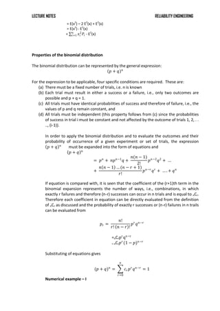 LECTURE NOTES RELIABILITY ENGINEERING
= E(x2
) – 2 E2
(x) + E2
(x)
= E(x2
)- E2
(x)
= 𝑥𝑖
2
𝑃𝑖
𝑛
𝑖=1 - E2
(x)
Properties of the binomial distribution
The binomial distribution can be represented by the general expression:
𝑝 + 𝑞 𝑛
For the expression to be applicable, four specific conditions are required. These are:
(a) There must be a fixed number of trials, i.e. n is known
(b) Each trial must result in either a success or a failure, i.e., only two outcomes are
possible and p + q = 1.
(c) All trials must have identical probabilities of success and therefore of failure, i.e., the
values of p and q remain constant, and
(d) All trials must be independent (this property follows from (c) since the probabilities
of success in trial i must be constant and not affected by the outcome of trials 1, 2, . .
.., (i-1)).
In order to apply the binomial distribution and to evaluate the outcomes and their
probability of occurrence of a given experiment or set of trials, the expression
𝑝 + 𝑞 𝑛
must be expanded into the form of equations and
𝑝 + 𝑞 𝑛
= 𝑝𝑛
+ 𝑛𝑝𝑛−1
𝑞 +
𝑛(𝑛 − 1)
2!
𝑝𝑛−2
𝑞2
+ …
+
𝑛 𝑛 − 1 … (𝑛 − 𝑟 + 1)
𝑟!
𝑝𝑛−𝑟
𝑞𝑟
+ … . + 𝑞𝑛
If equation is compared with, it is seen that the coefficient of the (r+1)th term in the
binomial expansion represents the number of ways, i.e., combinations, in which
exactly r failures and therefore (n-r) successes can occur in n trials and is equal to nCr.
Therefore each coefficient in equation can be directly evaluated from the definition
of nCr as discussed and the probability of exactly r successes or (n-r) failures in n trails
can be evaluated from
𝑝𝑟 =
𝑛!
𝑟! 𝑛 − 𝑟 !
𝑝𝑟
𝑞𝑛−𝑟
=nCrpr
qn−r
= nCr𝑝𝑟
(1 − 𝑝)𝑛−𝑟
Substituting of equations gives
(𝑝 + 𝑞)𝑛
= 𝑐𝑟𝑝𝑟
𝑞𝑛−𝑟
𝑛
𝑟=0
= 1
Numerical example – I
 