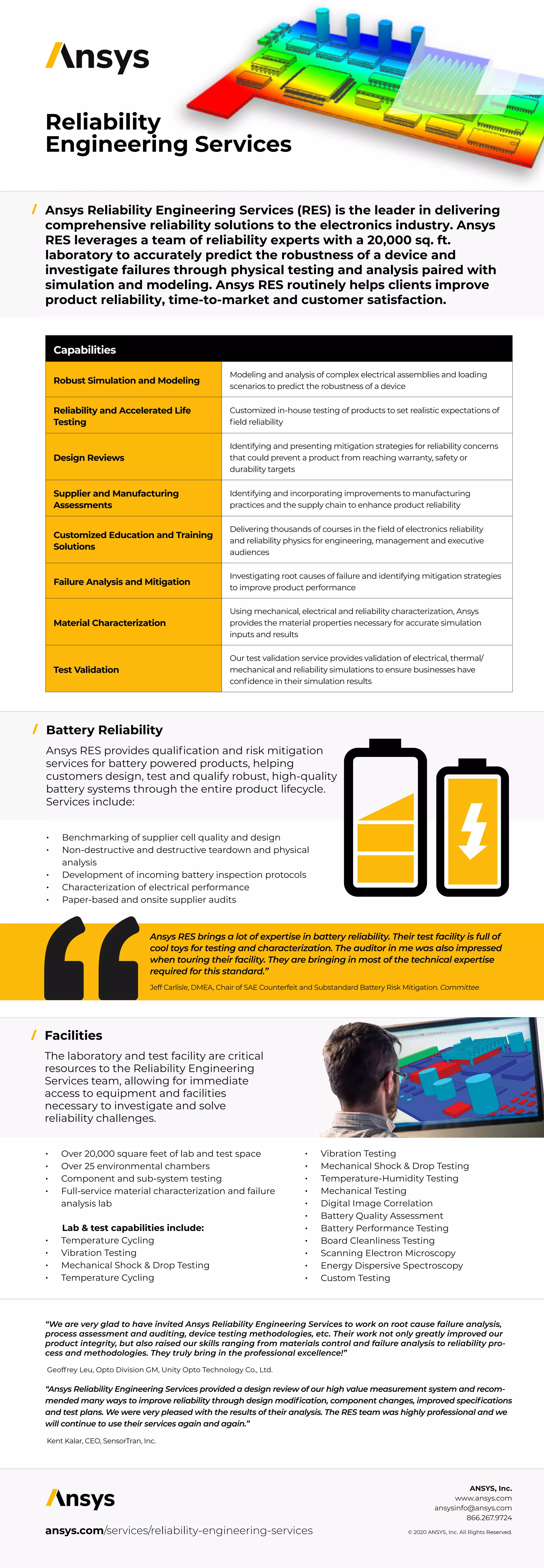 Reliability
Engineering Services
Ansys Reliability Engineering Services (RES) is the leader in delivering
comprehensive reliability solutions to the electronics industry. Ansys
RES leverages a team of reliability experts with a 20,000 sq. ft.
laboratory to accurately predict the robustness of a device and
investigate failures through physical testing and analysis paired with
simulation and modeling. Ansys RES routinely helps clients improve
product reliability, time-to-market and customer satisfaction.
Battery Reliability
Facilities
ansys.com/services/reliability-engineering-services
/
/
/
Ansys RES brings a lot of expertise in battery reliability. Their test facility is full of
cool toys for testing and characterization. The auditor in me was also impressed
when touring their facility. They are bringing in most of the technical expertise
required for this standard.”
Jeff Carlisle, DMEA, Chair of SAE Counterfeit and Substandard Battery Risk Mitigation. Committee
“We are very glad to have invited Ansys Reliability Engineering Services to work on root cause failure analysis,
process assessment and auditing, device testing methodologies, etc. Their work not only greatly improved our
product integrity, but also raised our skills ranging from materials control and failure analysis to reliability pro-
cess and methodologies. They truly bring in the professional excellence!”
Geoffrey Leu, Opto Division GM, Unity Opto Technology Co., Ltd.
“Ansys Reliability Engineering Services provided a design review of our high value measurement system and recom-
mended many ways to improve reliability through design modification, component changes, improved specifications
and test plans. We were very pleased with the results of their analysis. The RES team was highly professional and we
will continue to use their services again and again.”
Kent Kalar, CEO, SensorTran, Inc.
Capabilities
Robust Simulation and Modeling
Modeling and analysis of complex electrical assemblies and loading
scenarios to predict the robustness of a device
Reliability and Accelerated Life
Testing
Customized in-house testing of products to set realistic expectations of
field reliability
Design Reviews
Identifying and presenting mitigation strategies for reliability concerns
that could prevent a product from reaching warranty, safety or
durability targets
Supplier and Manufacturing
Assessments
Identifying and incorporating improvements to manufacturing
practices and the supply chain to enhance product reliability
Customized Education and Training
Solutions
Delivering thousands of courses in the field of electronics reliability
and reliability physics for engineering, management and executive
audiences
Failure Analysis and Mitigation
Investigating root causes of failure and identifying mitigation strategies
to improve product performance
Material Characterization
Using mechanical, electrical and reliability characterization, Ansys
provides the material properties necessary for accurate simulation
inputs and results
Test Validation
Our test validation service provides validation of electrical, thermal/
mechanical and reliability simulations to ensure businesses have
confidence in their simulation results
Ansys RES provides qualification and risk mitigation
services for battery powered products, helping
customers design, test and qualify robust, high-quality
battery systems through the entire product lifecycle.
Services include:
•	 Benchmarking of supplier cell quality and design
•	 Non-destructive and destructive teardown and physical
analysis
•	 Development of incoming battery inspection protocols
•	 Characterization of electrical performance
•	 Paper-based and onsite supplier audits
The laboratory and test facility are critical
resources to the Reliability Engineering
Services team, allowing for immediate
access to equipment and facilities
necessary to investigate and solve
reliability challenges.
•	 Over 20,000 square feet of lab and test space
•	 Over 25 environmental chambers
•	 Component and sub-system testing
•	 Full-service material characterization and failure
analysis lab
Lab & test capabilities include:
•	 Temperature Cycling
•	 Vibration Testing
•	 Mechanical Shock & Drop Testing
•	 Temperature Cycling
•	 Vibration Testing
•	 Mechanical Shock & Drop Testing
•	 Temperature-Humidity Testing
•	 Mechanical Testing
•	 Digital Image Correlation
•	 Battery Quality Assessment
•	 Battery Performance Testing
•	 Board Cleanliness Testing
•	 Scanning Electron Microscopy
•	 Energy Dispersive Spectroscopy
•	 Custom Testing
ANSYS, Inc.
www.ansys.com
ansysinfo@ansys.com
866.267.9724
© 2020 ANSYS, Inc. All Rights Reserved.
 