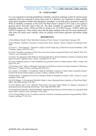International Journal of Modern Trends in Engineering and Research (IJMTER)
Volume 02, Issue 01, [January - 2015] e-ISSN: 2349-9745, p-ISSN: 2393-8161
@IJMTER-2014, All rights Reserved 507
IV. CONCLUSION
It is very important to develop probabilistic reliability evaluation technique useful for electric power
industries which are expected to power from wind. It is therefore very important to obtain suitable
wind speed simulation models and appropriate techniques to develop power generation model for
WTG in reliability evaluation. In this work The Plant Factor is found 31.29 % and is very useful to
generate power from the wind in that site. The plant available for generation is found 73.24%.
Reliability indices LOLE, EENS and EIR are found to be 237.27035 hrs/year, 115992.2 kWh and
0.992572 respectively. These indices show that the plant installed at the said site work satisfactorily.
This work will comes more valuable, when we consider wind turbine generator and turbine outage
models
REFERENCES
[1] Roy Billinton, Ronald N Allan “Reliability Evaluation of Power Systems”, Second Edition, Springer, 1994.
[2] Roy Billinton “Reliability Assessment of Large Electric Power Systems”, Kluwer Academic Press/Springer India,
2008.
[3] Tang Yi 1
, Yuan Guangwei 2
“Research on Impact of Grid Voltage Sag on Wind Power System Reliability”, IEEE
Conference, Page(s): 0547-0552, 2012.
[4] Article “Reliability assessment of Wind Farm active power based on Sequential Monte-Carlo Method” IJEE 2013,
Volume-3, Issue-4 and Page 122-129.
[5] Article “An Appropriate Wind Model for Wind Integrated Power Systems Reliability Evaluation Considering Wind
Speed Correlation” Applied Science, Volume-3 and Page 107-121, 2013.
[6] Article “Reliability analysis of wind embedded power generation System for Indian Scenario” IJEST, Volume-3 and
Page 93-99, 2011.
[7] Irinel-Sorin, Petru “Impact of Reliability Performance of Wind Power Systems on Energy Production” UPB Science
Bull, Series C, Volume-75, Issue-2 and Page 2286-3540, 2013.
[8] A Ehsani, A M Ranjbar “A Probabilistic Model for Reliability Evaluation of Wind Turbine Generation Systems”
Journal of the North Carolina Academy of science, Volume-1 and Page 35-48, 2007.
[9] Rajesh Karki “A Simplified Wind Power Generation Model for Reliability Evaluation” IEEE, Volume-21, Issue-2
and Page 533-540, 2006.
[10] M R Milligan “A Chronological Reliability Model to Assess Operating Reserve allocation to Wind Power Plants”
NREL, 500-30490 and Page 01-04, 2001.
[11] Roy Billinton and Yi Gao “Multistate Wind Energy Conversion System Models for Adequacy Assessment of
generating Systems Incorporating Wind Energy ” IEEE, Page 0885-8969, 2009.
[12] M Fotuhi-Firuzabad and A Salehi Dodakhshari “Reliability-based Selection of Wind Turbines for Large-Scale Wind
farms” IJEEE, Volume-3, Issue-2 and Page 114-120, 2009.
[13] Lin Cheng, Manjun Liu etc “A multistate model for wind farms considering operational outage probability” MPCE,
Volume-3 and Page 177-185, 2013.
 