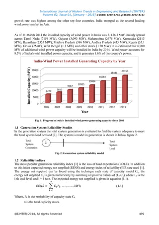 International Journal of Modern Trends in Engineering and Research (IJMTER)
Volume 02, Issue 01, [January - 2015] e-ISSN: 2349-9745, p-ISSN: 2393-8161
@IJMTER-2014, All rights Reserved 499
growth rate was highest among the other top four countries. India emerged as the second leading
wind power market in Asia.
As of 31 March 2014 the installed capacity of wind power in India was 21136.3 MW, mainly spread
across Tamil Nadu (7154 MW), Gujarat (3,093 MW), Maharashtra (2976 MW), Karnataka (2113
MW), Rajasthan (2355 MW), Madhya Pradesh (386 MW), Andhra Pradesh (435 MW), Kerala (35.1
MW), Orissa (2MW), West Bengal (1.1 MW) and other states (3.20 MW). It is estimated that 6,000
MW of additional wind power capacity will be installed in India by 2014. Wind power accounts for
8.5% of India's total installed power capacity, and it generates 1.6% of the country's power.
Fig. 1: Progress in India's installed wind power generating capacity since 2006
1.1 Generation System Reliability Studies
In the generation system the total system generation is evaluated to find the system adequacy to meet
the total system load demand [7]. The system is model in generation is shown in below figure 2.
Fig. 2: Generation system reliability model
1.2 Reliability indices
The most popular generation reliability index [1] is the loss of load expectation (LOLE). In addition
to this index expected energy not supplied (EENS) and energy index of reliability (EIR) are used [1].
The energy not supplied can be found using the technique each state of capacity model Ck, the
energy not supplied Ek is given numerically by summing all positive values of (Li-Ck) where Li is the
i-th load level and i = 1 to n. The expected energy not supplied is given in equation (1.1).
∑
Where, Pk is the probability of capacity state Ck
n is the total capacity states.
0
5000
10000
15000
20000
25000
2006 2007 2008 2009 2010 2011 2012 2013
6270
7850
9587
10925
13064
16084
18421
20150
InstalledCapacity(MW)
Year
India-Wind Power Installed Genarating Capacity by Year
G
Total
System
Generation
Total
System
Load
 