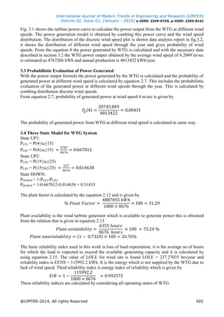 International Journal of Modern Trends in Engineering and Research (IJMTER)
Volume 02, Issue 01, [January - 2015] e-ISSN: 2349-9745, p-ISSN: 2393-8161
@IJMTER-2014, All rights Reserved 505
Fig. 3.1 shows the turbine power curve to calculate the power output from the WTG at different wind
speeds. The power generation model is obtained by combing this power curve and the wind speed
distribution. The distribution of the discrete wind speed plot is shown data analysis report in fig.3.2,
it shows the distribution of different wind speed through the year and gives probability of wind
speeds. From the equation 8 the power generated by WTG is calculated and with the necessary data
described in section 3.2 the WTG power output obtained by the average wind speed of 6.2049 m/sec
is estimated as 4767266 kWh and annual production is 4813422 kWh/year.
3.3 Probabilistic Evaluation of Power Generated
With the power output formula the power generated by the WTG is calculated and the probability of
generated power at different wind speed is calculated by equation 2.7. This includes the probabilistic
evaluation of the generated power at different wind speeds through the year. This is calculated by
combing distribution discrete wind speeds.
From equation 2.7, probability of generated power at wind speed 4 m/sec is given by
The probability of generated power from WTG at different wind speed is calculated in same way.
3.4 Three State Model for WTG System
State UP1:
PUP1 = P(4≤ui≤15)
PUP1 = P(4≤ui≤15)
State UP2:
PUP2 = P(15≤ui≤25)
PUP2 = P(15≤ui≤25)
State DOWN:
PDOWN = 1-PUP1-PUP2
PDOWN = 1-0.667012-0.014638 = 0.31835
The plant factor is calculated by the equation 2.12 and is given by
Plant availability is the wind turbine generator which is available to generate power this is obtained
from the relation that is given in equation 2.13
The basic reliability index used in this work is loss of load expectation; it is the average no of hours
for which the load is expected to exceed the available generating capacity and it is calculated by
using equation 2.15. The value of LOLE for wind site is found LOLE = 237.27035 hrs/year and
reliability index is EENS = 115992.2 kWh. It is the energy which is not supplied by the WTG due to
lack of wind speed. Third reliability index is energy index of reliability which is given by
These reliability indices are calculated by considering all operating states of WTG.
 