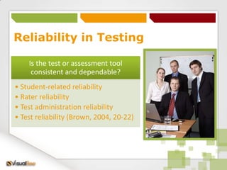 Reliability in Testing

    Is the test or assessment tool
     consistent and dependable?
• Student-related reliability
• Rater reliability
• Test administration reliability
• Test reliability (Brown, 2004, 20-22)
 