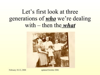 Let’s first look at three generations of  who  we’re dealing with – then the  what 