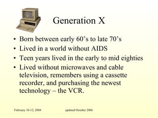 Generation X Born between early 60’s to late 70’s  Lived in a world without AIDS Teen years lived in the early to mid eighties Lived without microwaves and cable television, remembers using a cassette recorder, and purchasing the newest technology – the VCR.   