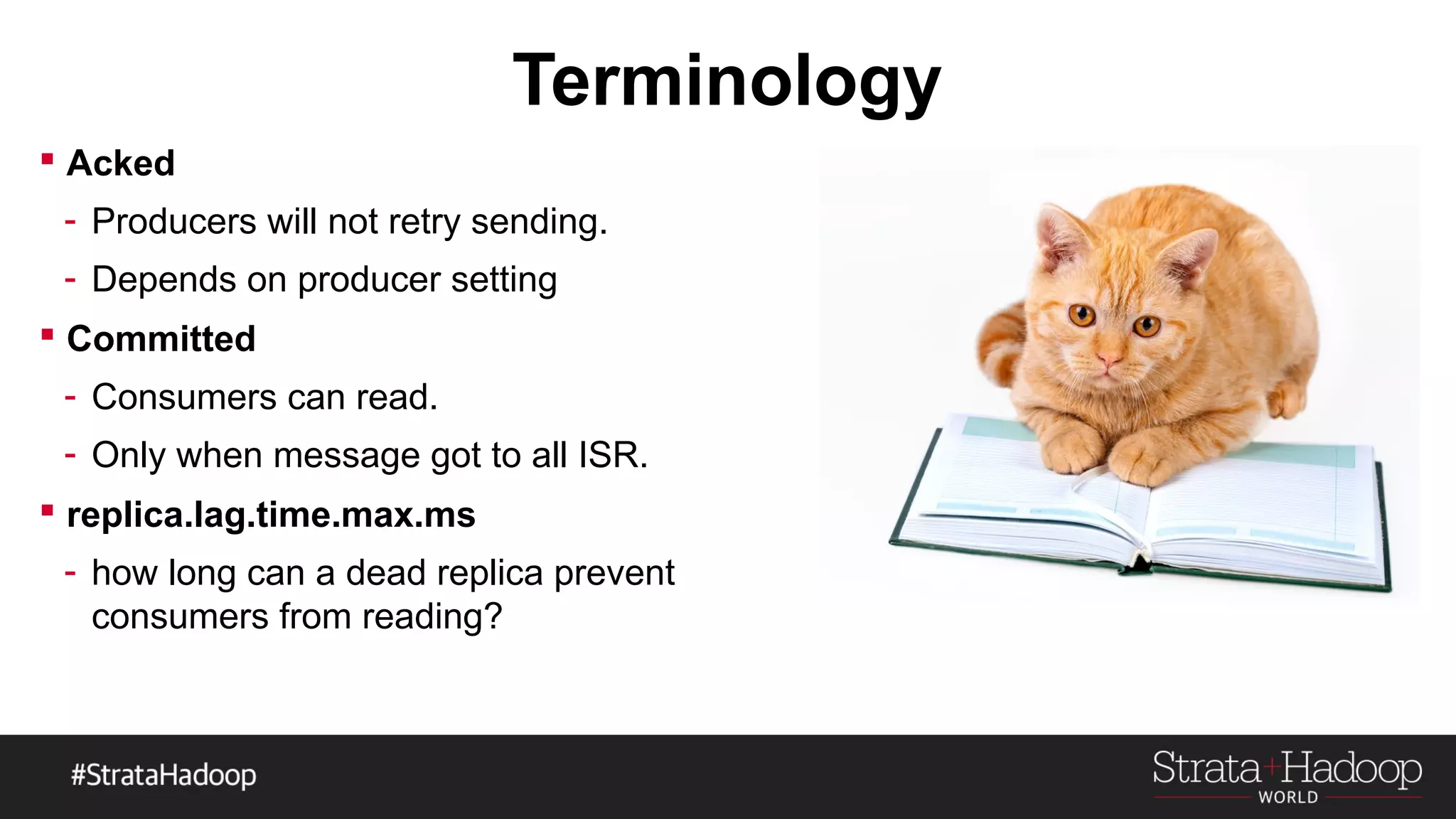 Terminology
 Acked
- Producers will not retry sending.
- Depends on producer setting
 Committed
- Consumers can read.
- Only when message got to all ISR.
 replica.lag.time.max.ms
- how long can a dead replica prevent
consumers from reading?
 