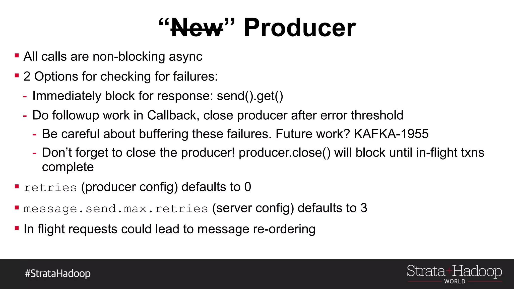  All calls are non-blocking async
 2 Options for checking for failures:
- Immediately block for response: send().get()
- Do followup work in Callback, close producer after error threshold
- Be careful about buffering these failures. Future work? KAFKA-1955
- Don’t forget to close the producer! producer.close() will block until in-flight txns
complete
 retries (producer config) defaults to 0
 message.send.max.retries (server config) defaults to 3
 In flight requests could lead to message re-ordering
 