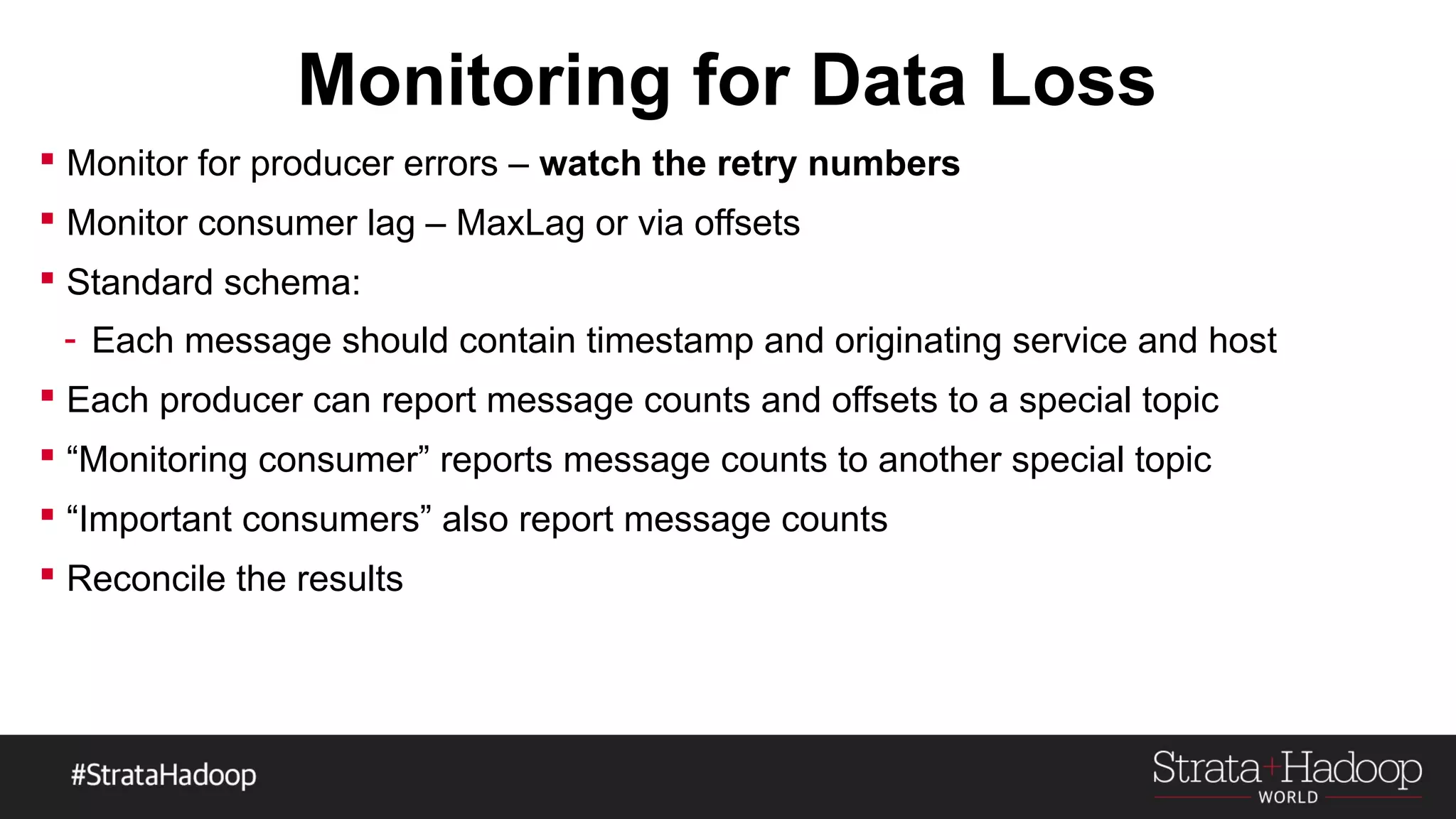 Monitoring for Data Loss
 Monitor for producer errors – watch the retry numbers
 Monitor consumer lag – MaxLag or via offsets
 Standard schema:
- Each message should contain timestamp and originating service and host
 Each producer can report message counts and offsets to a special topic
 “Monitoring consumer” reports message counts to another special topic
 “Important consumers” also report message counts
 Reconcile the results
 