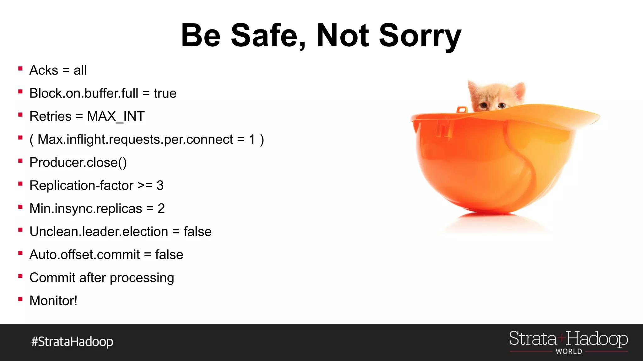 Be Safe, Not Sorry
 Acks = all
 Block.on.buffer.full = true
 Retries = MAX_INT
 ( Max.inflight.requests.per.connect = 1 )
 Producer.close()
 Replication-factor >= 3
 Min.insync.replicas = 2
 Unclean.leader.election = false
 Auto.offset.commit = false
 Commit after processing
 Monitor!
 