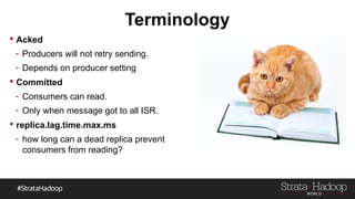 Terminology
 Acked
- Producers will not retry sending.
- Depends on producer setting
 Committed
- Consumers can read.
- Only when message got to all ISR.
 replica.lag.time.max.ms
- how long can a dead replica prevent
consumers from reading?
 