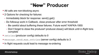  All calls are non-blocking async
 2 Options for checking for failures:
- Immediately block for response: send().get()
- Do followup work in Callback, close producer after error threshold
- Be careful about buffering these failures. Future work? KAFKA-1955
- Don’t forget to close the producer! producer.close() will block until in-flight txns
complete
 retries (producer config) defaults to 0
 message.send.max.retries (server config) defaults to 3
 In flight requests could lead to message re-ordering
 