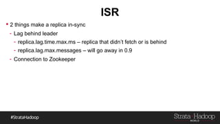 ISR
 2 things make a replica in-sync
- Lag behind leader
- replica.lag.time.max.ms – replica that didn’t fetch or is behind
- replica.lag.max.messages – will go away in 0.9
- Connection to Zookeeper
 