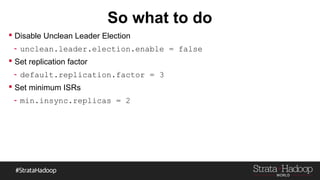 So what to do
 Disable Unclean Leader Election
- unclean.leader.election.enable = false
 Set replication factor
- default.replication.factor = 3
 Set minimum ISRs
- min.insync.replicas = 2
 
