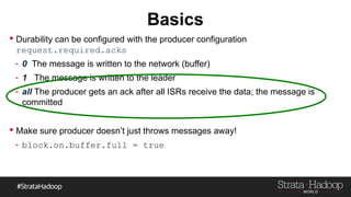Basics
 Durability can be configured with the producer configuration
request.required.acks
- 0 The message is written to the network (buffer)
- 1 The message is written to the leader
- all The producer gets an ack after all ISRs receive the data; the message is
committed
 Make sure producer doesn’t just throws messages away!
- block.on.buffer.full = true
 