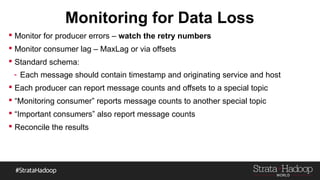 Monitoring for Data Loss
 Monitor for producer errors – watch the retry numbers
 Monitor consumer lag – MaxLag or via offsets
 Standard schema:
- Each message should contain timestamp and originating service and host
 Each producer can report message counts and offsets to a special topic
 “Monitoring consumer” reports message counts to another special topic
 “Important consumers” also report message counts
 Reconcile the results
 