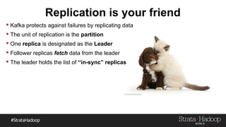Replication is your friend
 Kafka protects against failures by replicating data
 The unit of replication is the partition
 One replica is designated as the Leader
 Follower replicas fetch data from the leader
 The leader holds the list of “in-sync” replicas
 