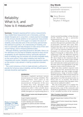 94                                                                                     Key Words
                                                                                        Reliability, measurement,
                                                                                        quantitative measures,
                                                                                        statistical method.

                                                                                        by Anne Bruton
  Reliability:                                                                             Joy H Conway
                                                                                           Stephen T Holgate
  What is it, and
  how is it measured?

  Summary Therapists regularly perform various measurements.
  How reliable these measurements are in themselves, and how
                                                                                        clearly essential knowledge to help clinicians
  reliable therapists are in using them, is clearly essential knowledge
                                                                                        decide whether or not a particular
  to help clinicians decide whether or not a particular measurement                     measurement is of any value.
  is of any value. The aim of this paper is to explain the nature of                      This article focuses on the reliability of
  reliability, and to describe some of the commonly used estimates                      measures that generate quantitative data, and
  that attempt to quantify it. An understanding of reliability, and                     in particular ‘interval’ and ‘ratio’ data.
  how it is estimated, will help therapists to make sense of their own                  Interval data have equal intervals between
                                                                                        numbers but these are not related to true
  clinical findings, and to interpret published studies.
                                                                                        zero, so do not represent absolute quantity.
     Although reliability is generally perceived as desirable, there is no              Examples of inter val data are IQ and
  firm definition as to the level of reliability required to reach clinical             degrees Centigrade or Fahrenheit. In the
  acceptability. As with hypothesis testing, statistically significant                  temperature scale, the difference between
  levels of reliability may not translate into clinically acceptable levels,            10° and 20° is the same as between 70° and
  so that some authors’ claims about reliability may need to be                         80°, but is based on the numerical value of
                                                                                        the scale, not the true nature of the variable
  interpreted with caution. Reliability is generally population specific,
                                                                                        itself. Therefore the actual difference in
  so that caution is also advised in making comparisons between                         heat and molecular motion generated is not
  studies.                                                                              the same and it is not appropriate to say that
     The current consensus is that no single estimate is sufficient to                  someone is twice as hot as someone else.
  provide the full picture about reliability, and that different types of                 With ratio data, numbers represent units
  estimate should be used together.                                                     with equal intervals, measured from true
                                                                                        zero, eg distance, age, time, weight, strength,
                                                                                        blood pressure, range of motion, height.
                                   Introduction                                         Numbers therefore reflect actual amounts of
                                   Therapists regularly per form various                the variable being measured, and it is
                                   measurements of varying reliability. The             appropriate to say that one person is twice as
                                   term ‘reliability’ here refers to the                heavy, tall, etc, as another. The kind of
                                   consistency or repeatability of such                 quantitative measures that therapists often
                                   measurements. Irrespective of the area               carry out are outlined in table 2.
                                   in which they work, therapists take                    The aim of this paper is to explain the
                                   measurements for any or all of the reasons           nature of reliability, and to describe, in
                                   outlined in table 1. How reliable these              general terms, some of the commonly used
                                   measurements are in themselves, and how              methods for quantifying it. It is not intended
                                   reliable therapists are in performing them, is       to be a detailed account of the statistical

                                    Table 1: Common reasons why therapists perform      Table 2: Examples of quantitative measures
                                    measurements                                        performed by physiotherapists

                                    As part of patient assessment.                      Strength measures (eg in newtons of force, kilos
                                                                                        lifted.
                                    As baseline or outcome measures.
                                                                                        Angle or range of motion measures (eg in degrees,
  Bruton, A, Conway, J H            As aids to deciding upon treatment plans.
                                                                                        centimetres).
  and Holgate, S T (2000).          As feedback for patients and other interested
                                                                                        Velocity or speed measures (eg in litres per minute
  ‘Reliability: What is it and      parties.
                                                                                        for peak expiratory flow rate).
  how is it measured?’              As aids to making predictive judgements, eg about
                                                                                        Length or circumference measures (eg in metres,
  Physiotherapy, 86, 2,             outcome.
                                                                                        centimetres).
  94-99.


Physiotherapy February 2000/vol 86/no 2
 