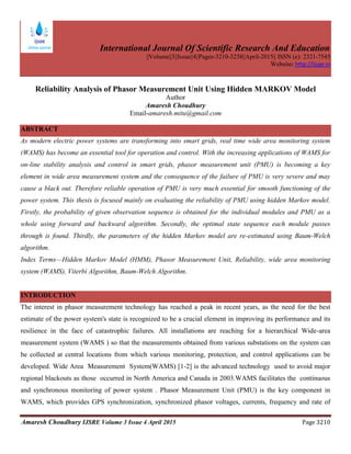 International Journal Of Scientific Research And Education
||Volume||3||Issue||4||Pages-3210-3238||April-2015|| ISSN (e): 2321-7545
Website: http://ijsae.in
Amaresh Choudhury IJSRE Volume 3 Issue 4 April 2015 Page 3210
Reliability Analysis of Phasor Measurement Unit Using Hidden MARKOV Model
Author
Amaresh Choudhury
Email-amaresh.mitu@gmail.com
ABSTRACT
As modern electric power systems are transforming into smart grids, real time wide area monitoring system
(WAMS) has become an essential tool for operation and control. With the increasing applications of WAMS for
on-line stability analysis and control in smart grids, phasor measurement unit (PMU) is becoming a key
element in wide area measurement system and the consequence of the failure of PMU is very severe and may
cause a black out. Therefore reliable operation of PMU is very much essential for smooth functioning of the
power system. This thesis is focused mainly on evaluating the reliability of PMU using hidden Markov model.
Firstly, the probability of given observation sequence is obtained for the individual modules and PMU as a
whole using forward and backward algorithm. Secondly, the optimal state sequence each module passes
through is found. Thirdly, the parameters of the hidden Markov model are re-estimated using Baum-Welch
algorithm.
Index Terms—Hidden Markov Model (HMM), Phasor Measurement Unit, Reliability, wide area monitoring
system (WAMS), Viterbi Algorithm, Baum-Welch Algorithm.
INTRODUCTION
The interest in phasor measurement technology has reached a peak in recent years, as the need for the best
estimate of the power system's state is recognized to be a crucial element in improving its performance and its
resilience in the face of catastrophic failures. All installations are reaching for a hierarchical Wide-area
measurement system (WAMS ) so that the measurements obtained from various substations on the system can
be collected at central locations from which various monitoring, protection, and control applications can be
developed. Wide Area Measurement System(WAMS) [1-2] is the advanced technology used to avoid major
regional blackouts as those occurred in North America and Canada in 2003.WAMS facilitates the continuous
and synchronous monitoring of power system . Phasor Measurement Unit (PMU) is the key component in
WAMS, which provides GPS synchronization, synchronized phasor voltages, currents, frequency and rate of
 