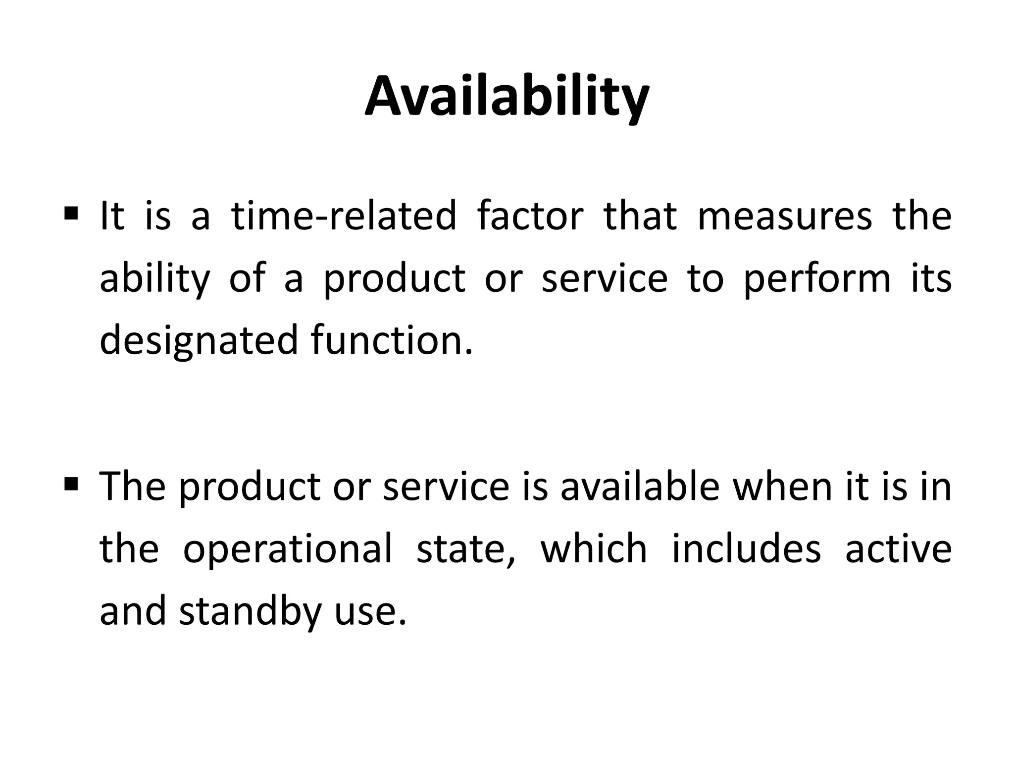 Availability
 It is a time-related factor that measures the
ability of a product or service to perform its
designated function.
 The product or service is available when it is in
the operational state, which includes active
and standby use.

 