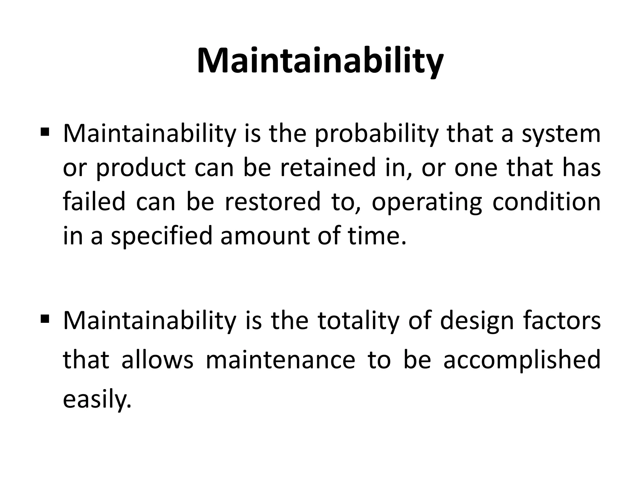 Maintainability
 Maintainability is the probability that a system
or product can be retained in, or one that has
failed can be restored to, operating condition
in a specified amount of time.
 Maintainability is the totality of design factors
that allows maintenance to be accomplished
easily.

 