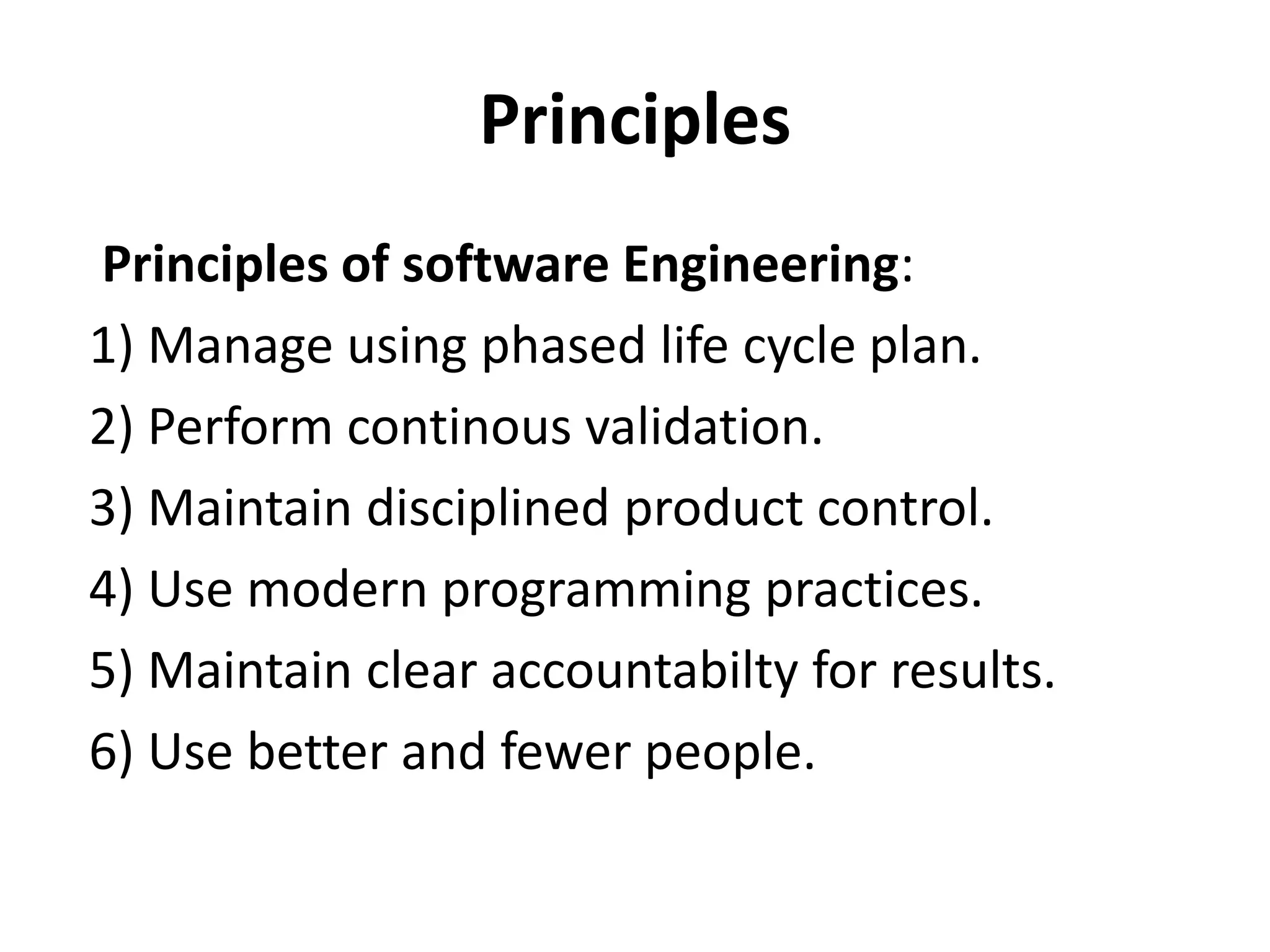 Principles
Principles of software Engineering:
1) Manage using phased life cycle plan.
2) Perform continous validation.
3) Maintain disciplined product control.
4) Use modern programming practices.
5) Maintain clear accountabilty for results.
6) Use better and fewer people.

 