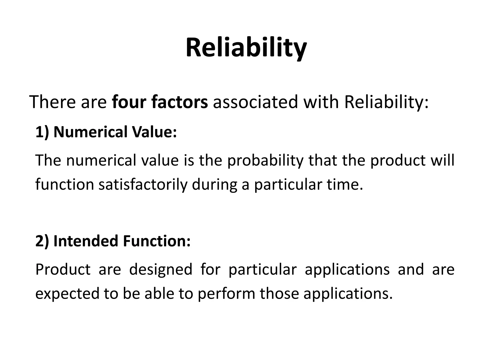 Reliability
There are four factors associated with Reliability:
1) Numerical Value:
The numerical value is the probability that the product will
function satisfactorily during a particular time.
2) Intended Function:
Product are designed for particular applications and are
expected to be able to perform those applications.

 