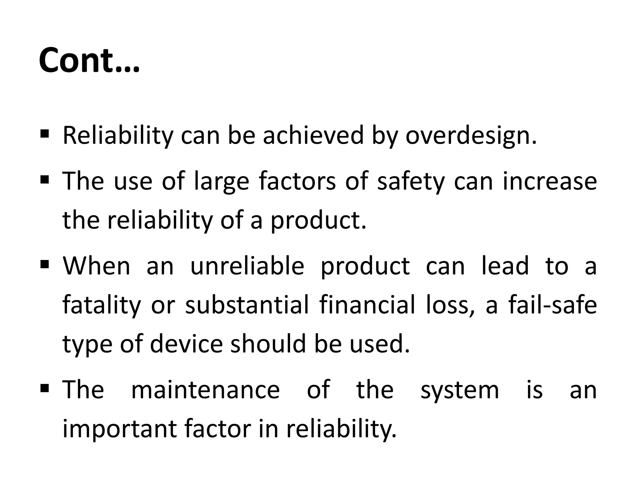 Cont…
 Reliability can be achieved by overdesign.

 The use of large factors of safety can increase
the reliability of a product.
 When an unreliable product can lead to a
fatality or substantial financial loss, a fail-safe
type of device should be used.

 The maintenance of the system is an
important factor in reliability.

 