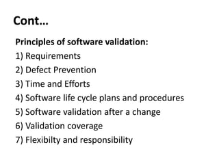Cont…
Principles of software validation:
1) Requirements
2) Defect Prevention
3) Time and Efforts
4) Software life cycle plans and procedures
5) Software validation after a change
6) Validation coverage
7) Flexibilty and responsibility

 