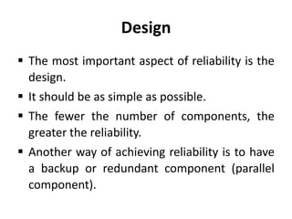 Design
 The most important aspect of reliability is the
design.
 It should be as simple as possible.
 The fewer the number of components, the
greater the reliability.
 Another way of achieving reliability is to have
a backup or redundant component (parallel
component).

 