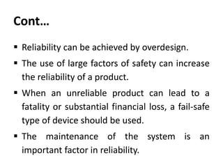 Cont…
 Reliability can be achieved by overdesign.

 The use of large factors of safety can increase
the reliability of a product.
 When an unreliable product can lead to a
fatality or substantial financial loss, a fail-safe
type of device should be used.

 The maintenance of the system is an
important factor in reliability.

 