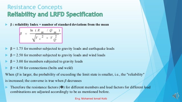 Resistance Concepts
 β : reliability Index = number of standard deviations from the mean
 β = 1.75 for member subjected to gravity loads and earthquake loads
 β = 2.50 for member subjected to gravity loads and wind loads
 β = 3.00 for members subjected to gravity loads
 β = 4.50 for connections (bolts and weld)
When (β is larger, the probability of exceeding the limit state is smaller, i.e., the "reliability"
is increased; the converse is true when β decreases
 Therefore the resistance factors (Ф) for different members and load factors for different load
combinations are adjusted accordingly to be as mentioned before.
Eng. Mohamed Ismail Kotb
 