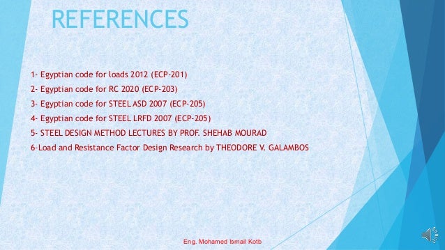 REFERENCES
1- Egyptian code for loads 2012 (ECP-201)
2- Egyptian code for RC 2020 (ECP-203)
3- Egyptian code for STEEL ASD 2007 (ECP-205)
4- Egyptian code for STEEL LRFD 2007 (ECP-205)
5- STEEL DESIGN METHOD LECTURES BY PROF. SHEHAB MOURAD
6-Load and Resistance Factor Design Research by THEODORE V. GALAMBOS
Eng. Mohamed Ismail Kotb
 