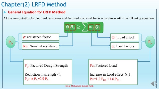 Chapter(2) LRFD Method
 General Equation for LRFD Method
All the computation for factored resistance and factored load shall be in accordance with the following equation.
ø: resistance factor
∅ 𝑹𝒏 ≥ ෍ ∝𝒊 𝑸𝒊
Qi: Load effect
Rn: Nominal resistance α: Load factors
Pu: Factored Load
Increase in Load effect ≥ 1
Pu=1.2 PDL +1.6 PLL
Pu
PD
PD: Factored Design Strength
Reduction in strength <1
PD= ø Pn =0.9 Pn
Eng. Mohamed Ismail Kotb
 