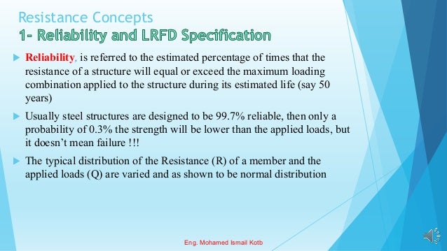 Resistance Concepts
 Reliability, is referred to the estimated percentage of times that the
resistance of a structure will equal or exceed the maximum loading
combination applied to the structure during its estimated life (say 50
years)
 Usually steel structures are designed to be 99.7% reliable, then only a
probability of 0.3% the strength will be lower than the applied loads, but
it doesn’t mean failure !!!
 The typical distribution of the Resistance (R) of a member and the
applied loads (Q) are varied and as shown to be normal distribution
Eng. Mohamed Ismail Kotb
 