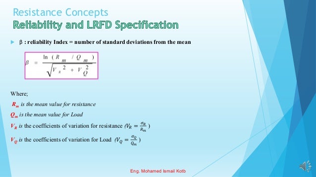 Resistance Concepts
 β : reliability Index = number of standard deviations from the mean
Where;
Rm is the mean value for resistance
Qm is the mean value for Load
VR is the coefficients of variation for resistance (𝑉𝑅 =
𝜎𝑅
𝑅𝑚
)
VQ is the coefficients of variation for Load (𝑉𝑄 =
𝜎𝑄
𝑄𝑚
)
Eng. Mohamed Ismail Kotb
 