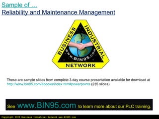Copyright 2009 Business Industrial Network www.BIN95.com Sample of … Reliability and Maintenance Management These are sample slides from complete 3 day course presentation available for download at  http://www.bin95.com/ebooks/index.htm#powerpoints  (235 slides) See   www.BIN95.com   to learn more about our PLC training. 