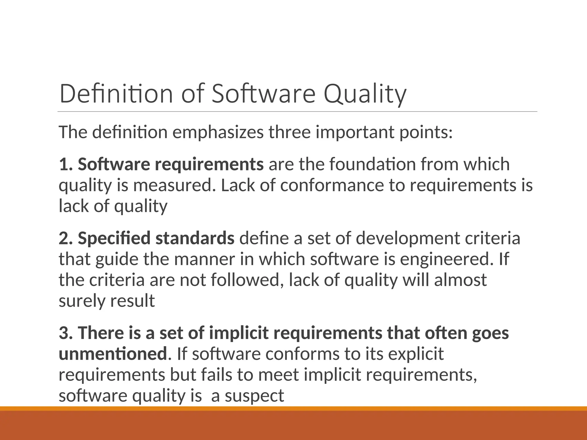 Definition of Software Quality
The definition emphasizes three important points:
1. Software requirements are the foundation from which
quality is measured. Lack of conformance to requirements is
lack of quality
2. Specified standards define a set of development criteria
that guide the manner in which software is engineered. If
the criteria are not followed, lack of quality will almost
surely result
3. There is a set of implicit requirements that often goes
unmentioned. If software conforms to its explicit
requirements but fails to meet implicit requirements,
software quality is a suspect
 