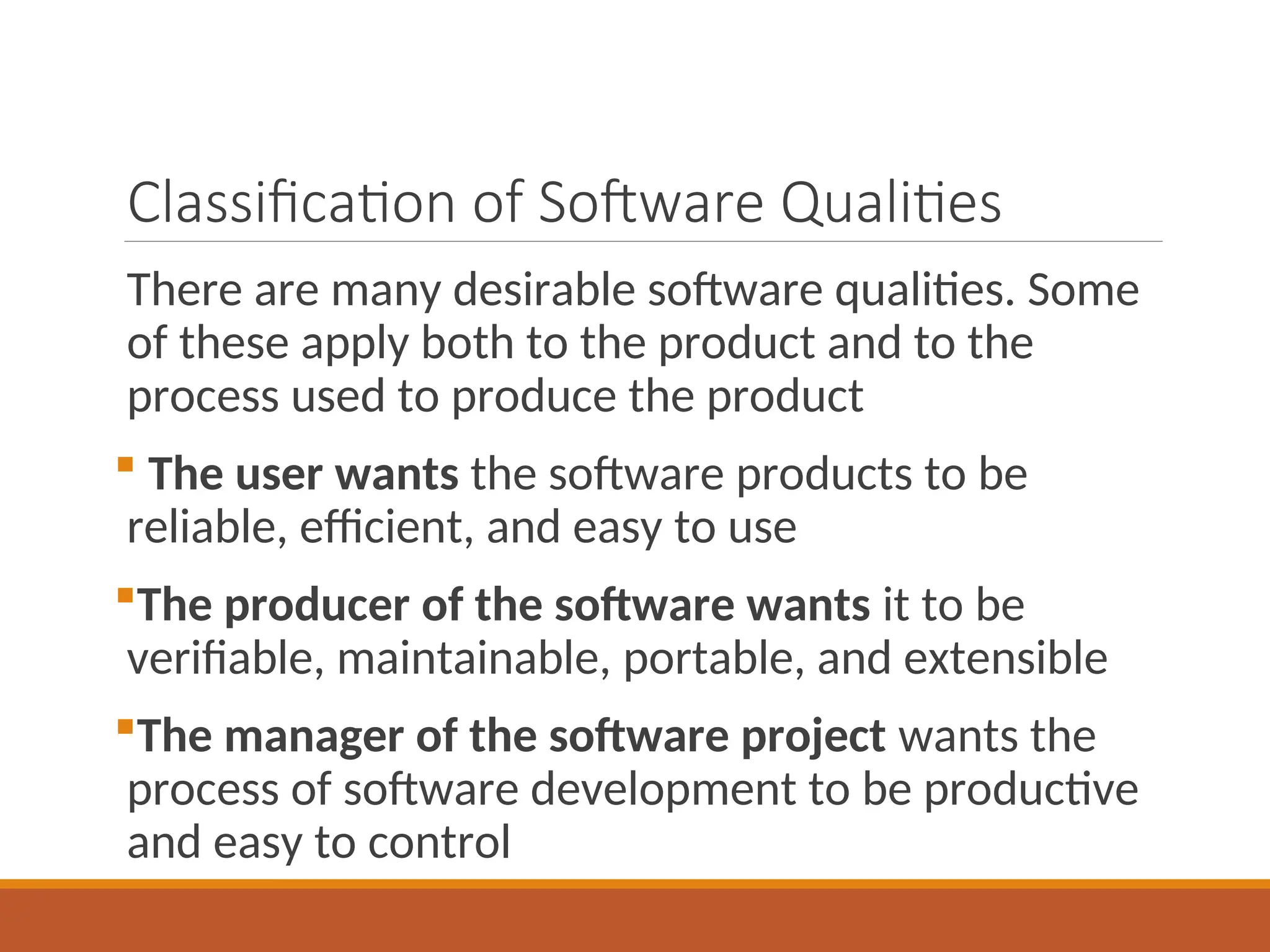 Classification of Software Qualities
There are many desirable software qualities. Some
of these apply both to the product and to the
process used to produce the product
 The user wants the software products to be
reliable, efficient, and easy to use
The producer of the software wants it to be
verifiable, maintainable, portable, and extensible
The manager of the software project wants the
process of software development to be productive
and easy to control
 