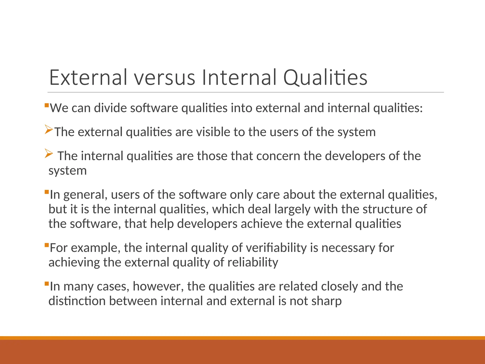 External versus Internal Qualities
We can divide software qualities into external and internal qualities:
The external qualities are visible to the users of the system
 The internal qualities are those that concern the developers of the
system
In general, users of the software only care about the external qualities,
but it is the internal qualities, which deal largely with the structure of
the software, that help developers achieve the external qualities
For example, the internal quality of verifiability is necessary for
achieving the external quality of reliability
In many cases, however, the qualities are related closely and the
distinction between internal and external is not sharp
 