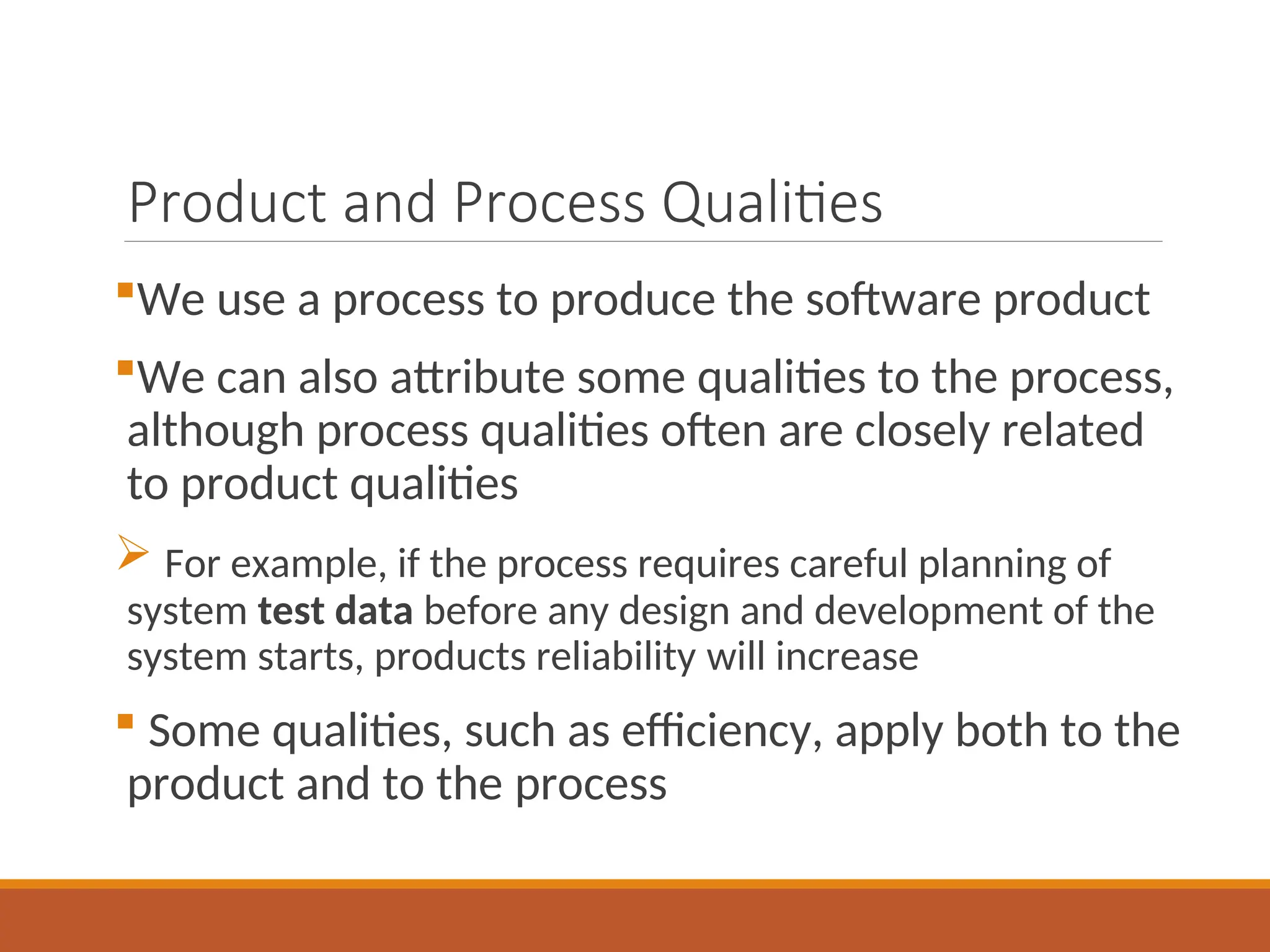 Product and Process Qualities
We use a process to produce the software product
We can also attribute some qualities to the process,
although process qualities often are closely related
to product qualities
 For example, if the process requires careful planning of
system test data before any design and development of the
system starts, products reliability will increase
 Some qualities, such as efficiency, apply both to the
product and to the process
 