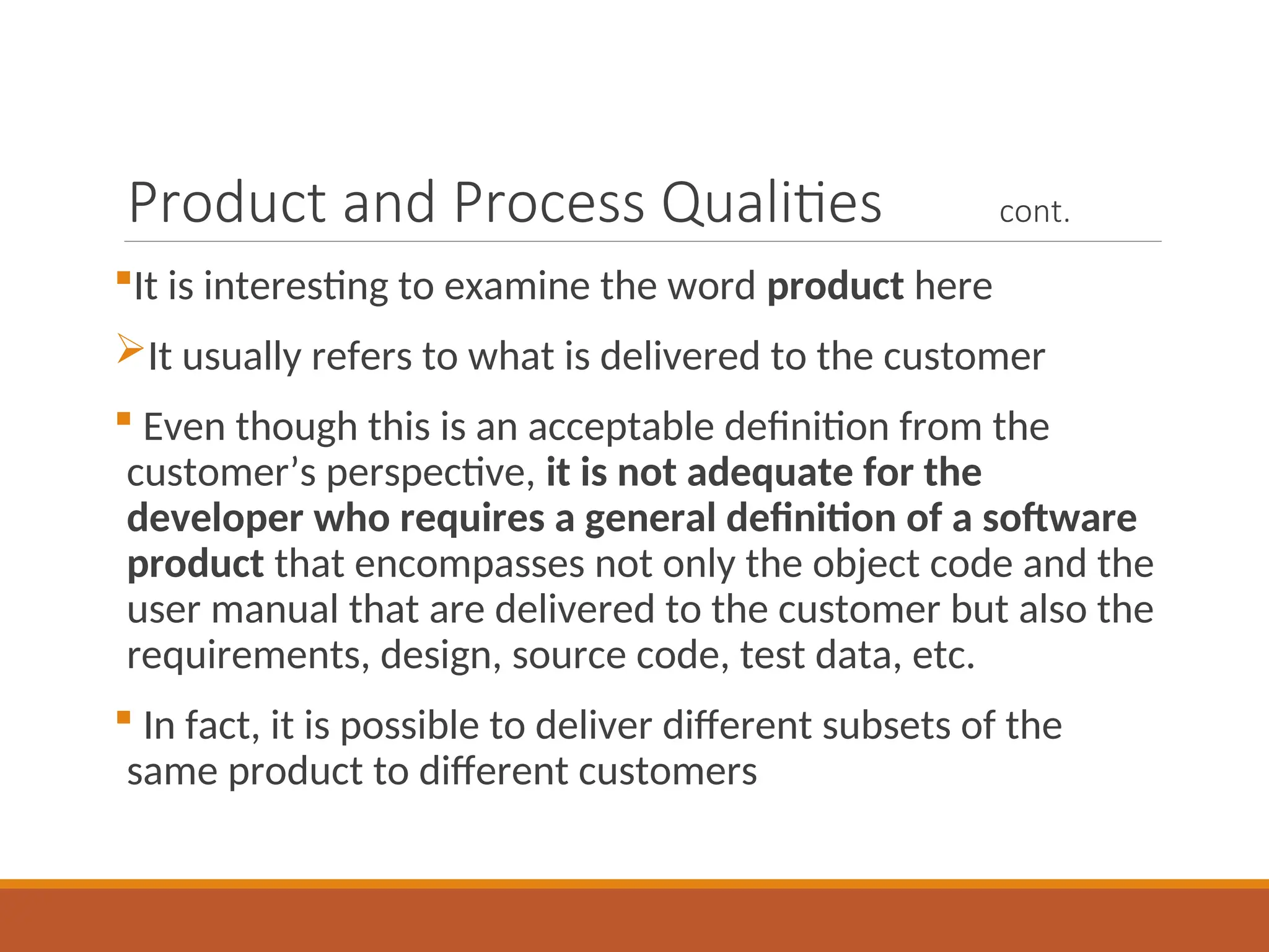 Product and Process Qualities cont.
It is interesting to examine the word product here
It usually refers to what is delivered to the customer
 Even though this is an acceptable definition from the
customer’s perspective, it is not adequate for the
developer who requires a general definition of a software
product that encompasses not only the object code and the
user manual that are delivered to the customer but also the
requirements, design, source code, test data, etc.
 In fact, it is possible to deliver different subsets of the
same product to different customers
 