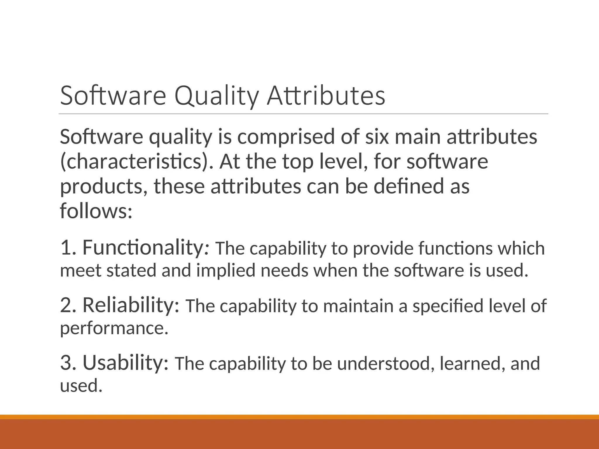 Software Quality Attributes
Software quality is comprised of six main attributes
(characteristics). At the top level, for software
products, these attributes can be defined as
follows:
1. Functionality: The capability to provide functions which
meet stated and implied needs when the software is used.
2. Reliability: The capability to maintain a specified level of
performance.
3. Usability: The capability to be understood, learned, and
used.
 