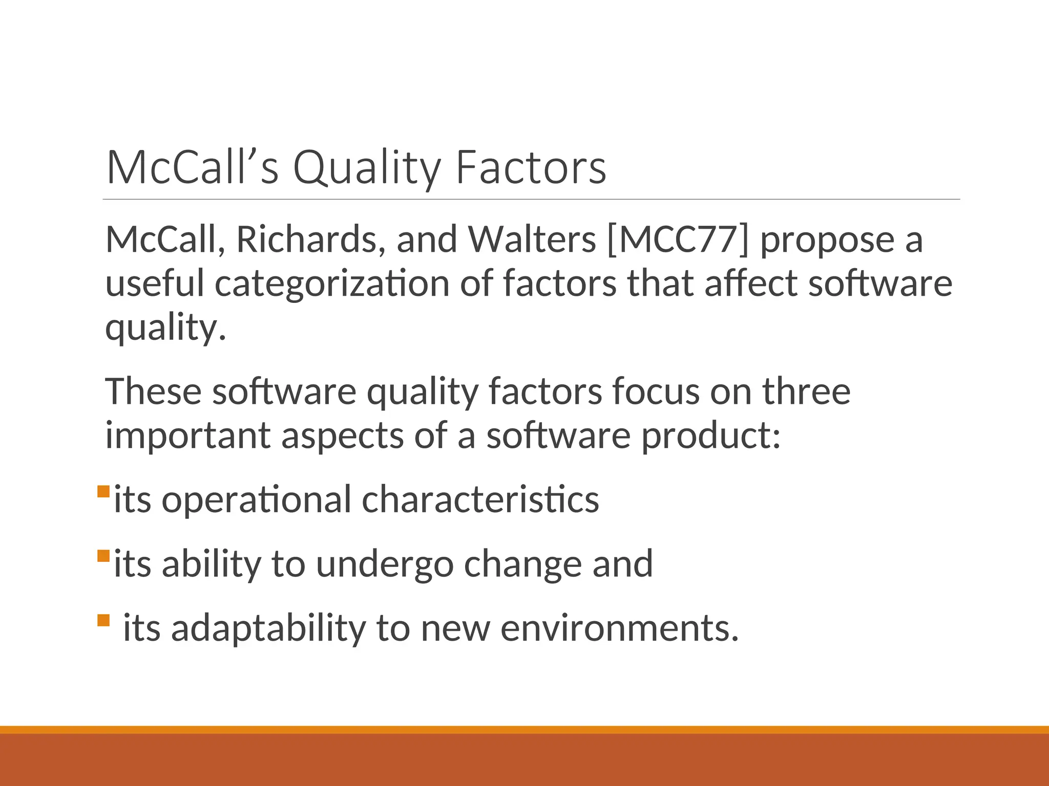McCall’s Quality Factors
McCall, Richards, and Walters [MCC77] propose a
useful categorization of factors that affect software
quality.
These software quality factors focus on three
important aspects of a software product:
its operational characteristics
its ability to undergo change and
 its adaptability to new environments.
 