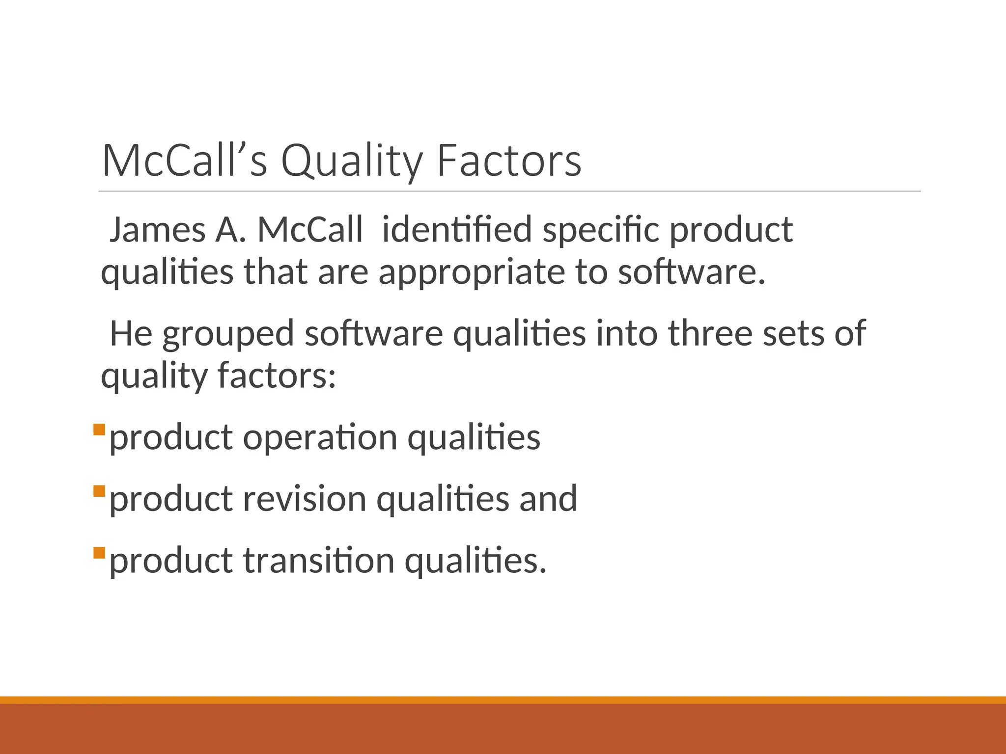 McCall’s Quality Factors
James A. McCall identified specific product
qualities that are appropriate to software.
He grouped software qualities into three sets of
quality factors:
product operation qualities
product revision qualities and
product transition qualities.
 
