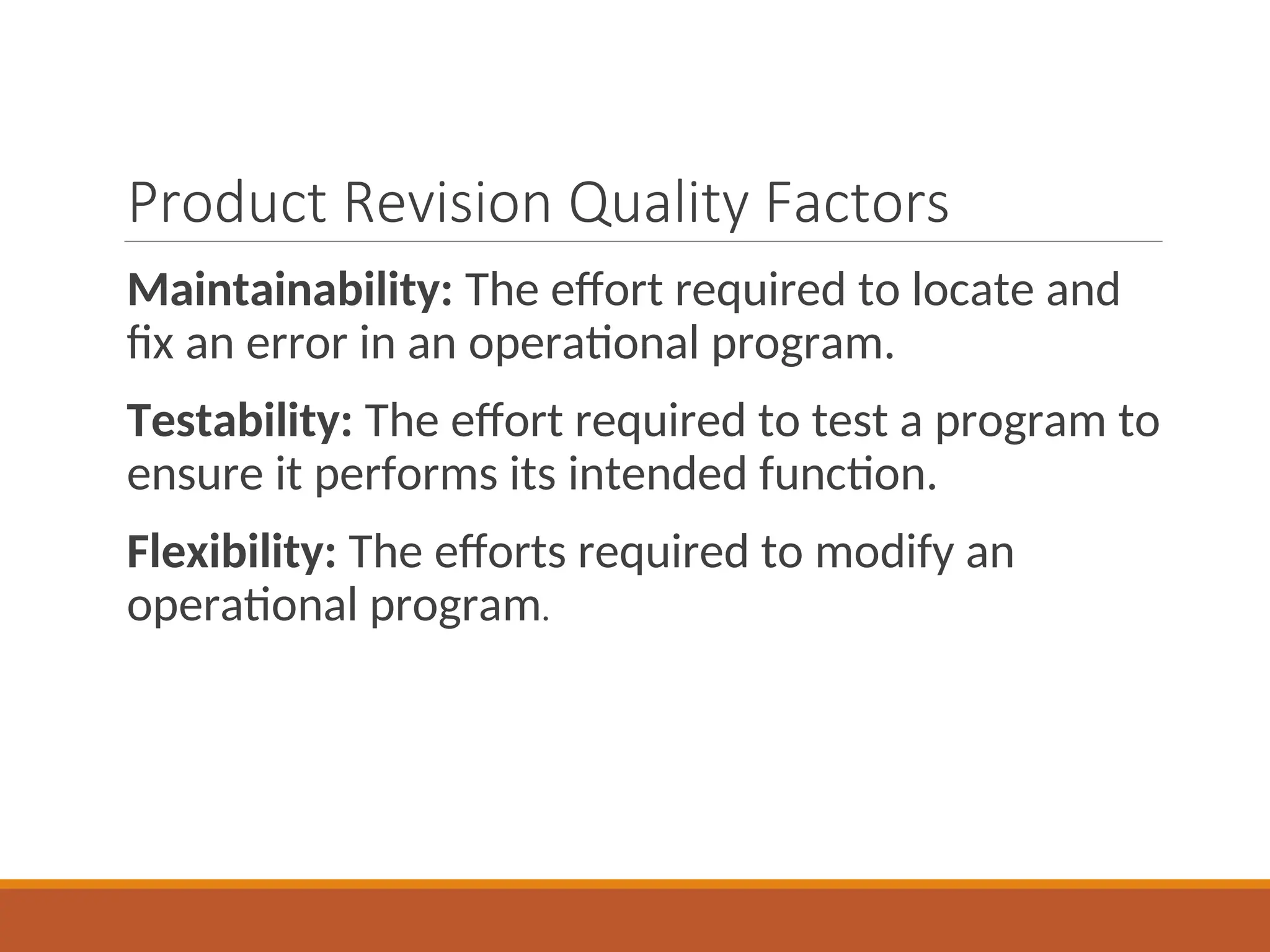 Product Revision Quality Factors
Maintainability: The effort required to locate and
fix an error in an operational program.
Testability: The effort required to test a program to
ensure it performs its intended function.
Flexibility: The efforts required to modify an
operational program.
 