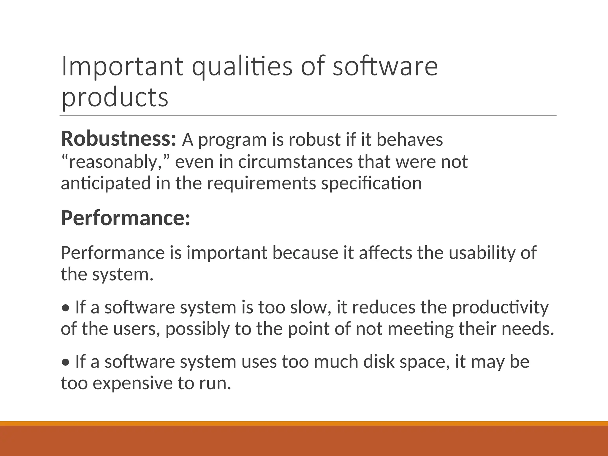Important qualities of software
products
Robustness: A program is robust if it behaves
“reasonably,” even in circumstances that were not
anticipated in the requirements specification
Performance:
Performance is important because it affects the usability of
the system.
• If a software system is too slow, it reduces the productivity
of the users, possibly to the point of not meeting their needs.
• If a software system uses too much disk space, it may be
too expensive to run.
 